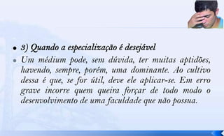    Um médium pode, sem dúvida, ter muitas aptidões,
    havendo, sempre, porém, uma dominante. Ao cultivo
    dessa é que, se for útil, deve ele aplicar-se. Em erro
    grave incorre quem queira forçar de todo modo o
    desenvolvimento de uma faculdade que não possua.
 