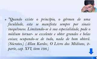    "Quando existe o princípio, o gérmen de uma
    faculdade, esta se manifesta sempre por sinais
    inequívocos. Limitando-se à sua especialidade, pode o
    médium tornar- se excelente e obter grandes e belas
    coisas; ocupando-se de tudo, nada de bom obterá.
    (Sócrates.) (Allan Kardec, O Livro dos Médiuns, 2-
    parte, cap. XVI, item 198.)
 