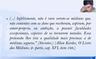    (...) Infelizmente, não é raro verem-se médiuns que,
    não contentes com os dons que receberam, aspiram, por
    amor-próprio, ou ambição, a possuir faculdades
    excepcionais, capazes de os tornarem notados. Essa
    pretensão lhes tira a qualidade mais preciosa: a de
    médiuns seguros." (Sócrates.) (Allan Kardec, O Livro
    dos Médiuns, 2- parte, cap. XVI, item 198.)
 