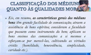    Eis, em resumo,
          têm grande facilidade de comunicação; atraem a
    assistência de bons espíritos; consideram a faculdade
    que possuem como instrumento do bem; aplicam os
    bons ensinos das comunicações a si mesmos e
    esforçam-se por merecê-las, cultivando as virtudes
    cristãs (humildade, benevolência, simplicidade,
    caridade etc.).
 