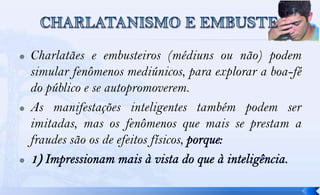    Charlatães e embusteiros (médiuns ou não) podem
    simular fenômenos mediúnicos, para explorar a boa-fé
    do público e se autopromoverem.
   As manifestações inteligentes também podem ser
    imitadas, mas os fenômenos que mais se prestam a
    fraudes são os de efeitos físicos,
   1
 