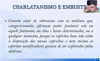    Convém estar de sobreaviso com os médiuns que,
    categoricamente, afirmam poder produzir este ou
    aquele fenômeno, em dias e horas determinados, ou a
    qualquer momento, porque os espíritos bons não estão
    à disposição dos nossos caprichos e nem mesmo os
    espíritos mistificadores gostam de ser explorados pelos
    médiuns.
 