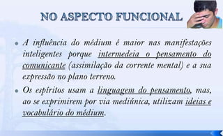    A influência do médium é maior nas manifestações
    inteligentes porque intermedeia o pensamento do
    comunicante (assimilação da corrente mental) e a sua
    expressão no plano terreno.
   Os espíritos usam a linguagem do pensamento, mas,
    ao se exprimirem por via mediúnica, utilizam ideias e
    vocabulário do médium.
 