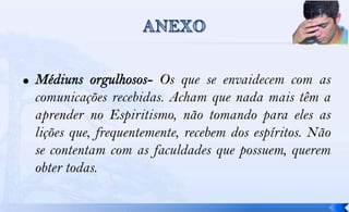Os que se envaidecem com as
comunicações recebidas. Acham que nada mais têm a
aprender no Espiritismo, não tomando para eles as
lições que, frequentemente, recebem dos espíritos. Não
se contentam com as faculdades que possuem, querem
obter todas.
 