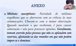 Variedade de médiuns
orgulhosos que se aborrecem com as críticas às suas
comunicações. Chocam-se com a menor observação.
Quando mostram o que receberam, é para causar
admiração e não para provocar opiniões.
 