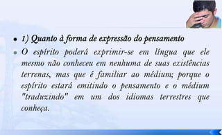    O espírito poderá exprimir-se em língua que ele
    mesmo não conheceu em nenhuma de suas existências
    terrenas, mas que é familiar ao médium; porque o
    espírito estará emitindo o pensamento e o médium
    "traduzindo" em um dos idiomas terrestres que
    conheça.
 