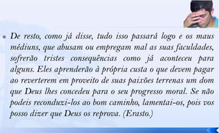    De resto, como já disse, tudo isso passará logo e os maus
    médiuns, que abusam ou empregam mal as suas faculdades,
    sofrerão tristes consequências como já aconteceu para
    alguns. Eles aprenderão à própria custa o que devem pagar
    ao reverterem em proveito de suas paixões terrenas um dom
    que Deus lhes concedeu para o seu progresso moral. Se não
    podeis reconduzi-los ao bom caminho, lamentai-os, pois vos
    posso dizer que Deus os reprova. (Erasto.)
 
