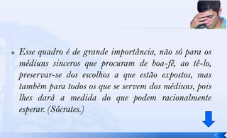    Esse quadro é de grande importância, não só para os
    médiuns sinceros que procuram de boa-fé, ao tê-lo,
    preservar-se dos escolhos a que estão expostos, mas
    também para todos os que se servem dos médiuns, pois
    lhes dará a medida do que podem racionalmente
    esperar. (Sócrates.)
 