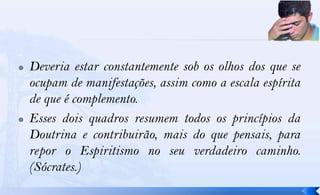    Deveria estar constantemente sob os olhos dos que se
    ocupam de manifestações, assim como a escala espírita
    de que é complemento.
   Esses dois quadros resumem todos os princípios da
    Doutrina e contribuirão, mais do que pensais, para
    repor o Espiritismo no seu verdadeiro caminho.
    (Sócrates.)
 