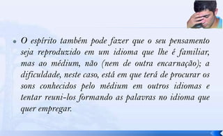    O espírito também pode fazer que o seu pensamento
    seja reproduzido em um idioma que lhe é familiar,
    mas ao médium, não (nem de outra encarnação); a
    dificuldade, neste caso, está em que terá de procurar os
    sons conhecidos pelo médium em outros idiomas e
    tentar reuni-los formando as palavras no idioma que
    quer empregar.
 