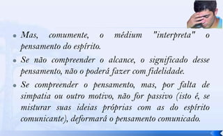    Mas, comumente, o médium "interpreta" o
    pensamento do espírito.
   Se não compreender o alcance, o significado desse
    pensamento, não o poderá fazer com fidelidade.
   Se compreender o pensamento, mas, por falta de
    simpatia ou outro motivo, não for passivo (isto é, se
    misturar suas ideias próprias com as do espírito
    comunicante), deformará o pensamento comunicado.
 