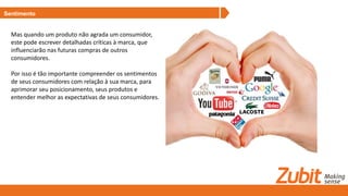 Sentimento
Mas quando um produto não agrada um consumidor,
este pode escrever detalhadas críticas à marca, que
influenciarão nas futuras compras de outros
consumidores.
Por isso é tão importante compreender os sentimentos
de seus consumidores com relação à sua marca, para
aprimorar seu posicionamento, seus produtos e
entender melhor as expectativas de seus consumidores.
 