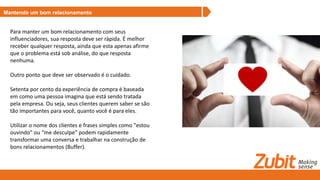 Mantendo um bom relacionamento
Para manter um bom relacionamento com seus
influenciadores, sua resposta deve ser rápida. É melhor
receber qualquer resposta, ainda que esta apenas afirme
que o problema está sob análise, do que resposta
nenhuma.
Outro ponto que deve ser observado é o cuidado.
Setenta por cento da experiência de compra é baseada
em como uma pessoa imagina que está sendo tratada
pela empresa. Ou seja, seus clientes querem saber se são
tão importantes para você, quanto você é para eles.
Utilizar o nome dos clientes e frases simples como "estou
ouvindo" ou “me desculpe" podem rapidamente
transformar uma conversa e trabalhar na construção de
bons relacionamentos (Buffer).
 