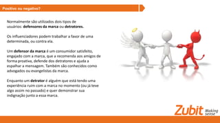 Positivo ou negativo?
Normalmente são utilizados dois tipos de
usuários: defensores da marca ou detratores.
Os influenciadores podem trabalhar a favor de uma
determinada, ou contra ela.
Um defensor da marca é um consumidor satisfeito,
engajado com a marca, que a recomenda aos amigos de
forma proativa, defende dos detratores e ajuda a
espalhar a mensagem. Também são conhecidos como
advogados ou evangelistas da marca.
Enquanto um detrator é alguém que está tendo uma
experiência ruim com a marca no momento (ou já teve
algo assim no passado) e quer demonstrar sua
indignação junto a essa marca.
 