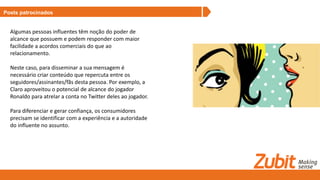 Posts patrocinados
Algumas pessoas influentes têm noção do poder de
alcance que possuem e podem responder com maior
facilidade a acordos comerciais do que ao
relacionamento.
Neste caso, para disseminar a sua mensagem é
necessário criar conteúdo que repercuta entre os
seguidores/assinantes/fãs desta pessoa. Por exemplo, a
Claro aproveitou o potencial de alcance do jogador
Ronaldo para atrelar a conta no Twitter deles ao jogador.
Para diferenciar e gerar confiança, os consumidores
precisam se identificar com a experiência e a autoridade
do influente no assunto.
 