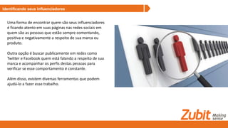 Identificando seus influenciadores
Uma forma de encontrar quem são seus influenciadores
é ficando atento em suas páginas nas redes sociais em
quem são as pessoas que estão sempre comentando,
positiva e negativamente a respeito de sua marca ou
produto.
Outra opção é buscar publicamente em redes como
Twitter e Facebook quem está falando a respeito de sua
marca e acompanhar os perfis destas pessoas para
verificar se esse comportamento é constante.
Além disso, existem diversas ferramentas que podem
ajudá-lo a fazer esse trabalho.
 