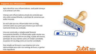 Engajando seus influenciadores
Após identificar seus influenciadores, você pode começar
a se conectar com eles.
Interaja com influenciadores através de conteúdo que
eles estão compartilhando, e participe de conversas que
estão iniciando.
Se você sabe que seu influenciador tem um blog,
comente sobre seus posts para mostrar que você está
realmente lendo seu conteúdo.
Uma vez construída, a relação pode florescer
mutuamente benéfica. O influenciador pode retuitar seu
conteúdo, linkar seu site em seu blog, e pode até mesmo
participar de seus eventos como um orador convidado,
ou postar em seu blog como um escritor convidado.
Esta relação vai fornecer a sua empresa com uma
oportunidade para subir nos rankings de busca, e ganhar
mais seguidores
 