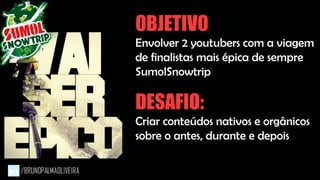 OBJETIVO
Envolver 2 youtubers com a viagem
de finalistas mais épica de sempre
SumolSnowtrip
DESAFIO:
Criar conteúdos nativos e orgânicos
sobre o antes, durante e depois
 
