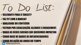 RELEVANTE PARA O TARGET?
FAZ FIT COM A MARCA?
QUALIDADE DO CONTEÚDO
FILTRAR POR LOCALIZAÇÃO, ALCANCE E ENGAGEMENT.
QUAIS AS REDES SOCIAIS QUE QUEREMOS IMPACTAR
CRIAR BASE DE DADOS DE INFLUENCIADORES
CRIAR RELAÇÃO AO LONGO DO TEMPO
 