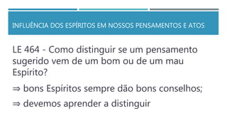 INFLUÊNCIA DOS ESPÍRITOS EM NOSSOS PENSAMENTOS E ATOS
LE 464 - Como distinguir se um pensamento
sugerido vem de um bom ou de um mau
Espírito?
⇒ bons Espíritos sempre dão bons conselhos;
⇒ devemos aprender a distinguir
 