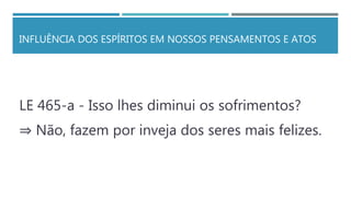 INFLUÊNCIA DOS ESPÍRITOS EM NOSSOS PENSAMENTOS E ATOS
LE 465-a - Isso lhes diminui os sofrimentos?
⇒ Não, fazem por inveja dos seres mais felizes.
 