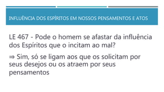 INFLUÊNCIA DOS ESPÍRITOS EM NOSSOS PENSAMENTOS E ATOS
LE 467 - Pode o homem se afastar da influência
dos Espíritos que o incitam ao mal?
⇒ Sim, só se ligam aos que os solicitam por
seus desejos ou os atraem por seus
pensamentos
 