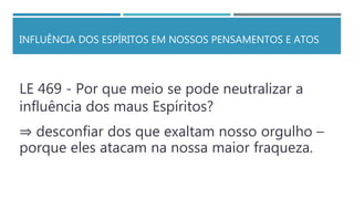 INFLUÊNCIA DOS ESPÍRITOS EM NOSSOS PENSAMENTOS E ATOS
LE 469 - Por que meio se pode neutralizar a
influência dos maus Espíritos?
⇒ desconfiar dos que exaltam nosso orgulho –
porque eles atacam na nossa maior fraqueza.
 