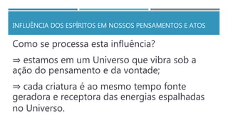 INFLUÊNCIA DOS ESPÍRITOS EM NOSSOS PENSAMENTOS E ATOS
Como se processa esta influência?
⇒ estamos em um Universo que vibra sob a
ação do pensamento e da vontade;
⇒ cada criatura é ao mesmo tempo fonte
geradora e receptora das energias espalhadas
no Universo.
 