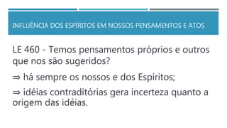 INFLUÊNCIA DOS ESPÍRITOS EM NOSSOS PENSAMENTOS E ATOS
LE 460 - Temos pensamentos próprios e outros
que nos são sugeridos?
⇒ há sempre os nossos e dos Espíritos;
⇒ idéias contraditórias gera incerteza quanto a
origem das idéias.
 
