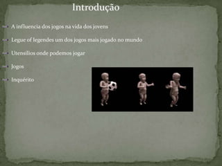                                                          IntroduçãoA influencia dos jogos na vida dos jovensLegue of legendes um dos jogos mais jogado no mundoUtensílios onde podemos jogarJogosInquérito 