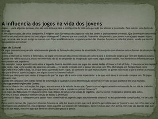 A influencia dos jogos na vida dos jovens Jogos ... para algumas pessoas, eles são uma ameaça para a inteligencia de toda uma geração por alienar a juventude. Para outros, uma fonte de diversão e, em alguns casos, de unica companhia.É inegavel que a presença dos jogos na vida dos jovens é praticamente universal. Que jovem com uma renda familiar estavel nunca teve (ou tem) algum videogame? E mesmo que sua condição financeira não permita, que jovem nunca jogou sequer algum jogo, seja na casa de um amigo ou memso num fliperama?Atualmente, os games podem ter diversas funções na vida dos jovens, sendo que dentre elas podemos encontrar:jogos são Cultura!Os jogos possuem uma parcela relativamente grande na formação dos jovens da atualidade. Em conjunto com diversas outras formas de obtenção de informação (como a Internet ou mesmo a Televisão), os jogos tem sido um dos únicos veículos de cultura para a juventude (lógico que nem em todos os casos).Quando me refiro a cultura, estou me referindo não só ao despertar da imaginação que esses jogos proporcionam, mas também as informações que eles passam aos jogadores.Por exemplo: nunca aprendi tanto sobre a Segunda Guerra Mundial como nos jogos das series Medas of Honor e Call of Duty. O meu raciocinio rapido (não tanto, mas ja me ajuda) não apareceu do nada... foi sendo treinado com o passar dos anos com RTSs (Estrategia em Tempo Real) como StarCraft e WarCraft e dota, lol.O que estou querendo dizer é que, ao contrario do que muitos dizem, os games não estão ai para alienar as massas, mas para divertir quem os joga e, em alguns casos até mesmo instruir.É obvio que não quero que passar a imagem de que "os jogos são a unica coisa importante" e de que você deve ir correndo comprar um. Os jogos instruem, mas quando em conjunto com outras fontes de informação e quando há uma diferenciação de certo e errado do que acontece em seus mundos.Outras grandes funções dos Games:Dentre as diversa outras funções dos jogos, encontramos a de valvula de escape. Quem nunca chegou cansado e estressado de um dia de trabalho (ou da aula) e partiu para os videojogos para descontar toda a pressão no pobres "bonecos"?É, os jogos são fabulosos em situações como essa. Depois de uma curta sessão de jogatina, você se sente revigorado e pronto para outra.Por fim, e a mais simples e comum função de todas: a Diversão!Quem nunca ligou o videogame para passar horas divertindo-se jogando jogos absurdamente simples ( ou estupidamente complicados, vai de cada um)?Pois é assim memso. Os  jogos tem diversas funções na vida dos jovens (creio que você já tenha percebido que os "jovens" a que me refiro não so se restringem aos adolescente, mas englobam todos aqueles que gostam de videojogos), dentre elas as que citei acima. Eles não são apenas algo que está ali por estar, mas sim algo que deve ser desfrutado pouco a pouco.