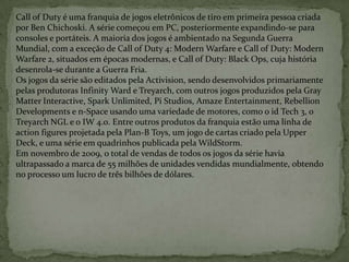Call of Duty é uma franquia de jogos eletrônicos de tiro em primeira pessoa criada por Ben Chichoski. A série começou em PC, posteriormente expandindo-se para consoles e portáteis. A maioria dos jogos é ambientado na Segunda Guerra Mundial, com a exceção de Call of Duty 4: Modern Warfare e Call of Duty: Modern Warfare 2, situados em épocas modernas, e Call of Duty: Black Ops, cuja história desenrola-se durante a Guerra Fria.Os jogos da série são editados pela Activision, sendo desenvolvidos primariamente pelas produtoras Infinity Ward e Treyarch, com outros jogos produzidos pela Gray Matter Interactive, Spark Unlimited, Pi Studios, Amaze Entertainment, Rebellion Developments e n-Space usando uma variedade de motores, como o id Tech 3, o Treyarch NGL e o IW 4.0. Entre outros produtos da franquia estão uma linha de action figures projetada pela Plan-B Toys, um jogo de cartas criado pela Upper Deck, e uma série em quadrinhos publicada pela WildStorm.Em novembro de 2009, o total de vendas de todos os jogos da série havia ultrapassado a marca de 55 milhões de unidades vendidas mundialmente, obtendo no processo um lucro de três bilhões de dólares.