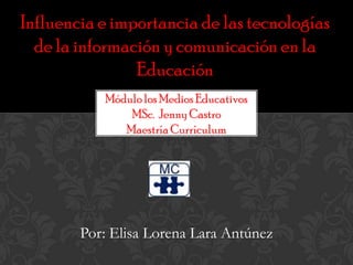 Influencia e importancia de las tecnologías de la información y comunicación en la Educación Módulo los Medios Educativos MSc.  Jenny Castro Maestría Currículum Por: Elisa Lorena Lara Antúnez 
