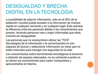 DESIGUALDAD Y BRECHA
DIGITAL EN LA TECNOLOGIA
La posibilidad de adquirir información, solo en el 30% de la
población mundial puede acceder a la información de manera
rápida en cualquier momento y en cualquier lugar. Esto acentúa
la diferencia entre las personas debido a los conocimientos que
poseen, teniendo personas mas y mejor informadas que otras,
creando así desigualdad.
Las personas que no acostumbran utilizar las “TICS”
(tecnologías de la información y la comunicación) no son
capaces de buscar y seleccionar información ya veraz que no
están instruidos para navegar con seguridad en la web.
Los conocimientos sobre herramientas tecnológicas la tenencia
o dotación de equipos adecuados, no es suficiente cuando no
se tienen los conocimientos para saber manipularlos y
aprovecharlos al máximo.
 