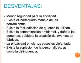 DESVENTAJAS:
- Menor seguridad para la sociedad.
- Existe el inadecuado manejo de las
herramientas.
- Existe la fácil adicción de quienes lo utilizan.
- Existe la contaminación ambiental, y daño a las
personas, debido a la creación de inventos en
fabricas.
- La privacidad en ciertos casos es violentada.
- Existe la supleción de la personalidad, así
como la delincuencia.
 