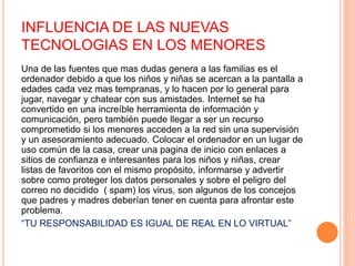 INFLUENCIA DE LAS NUEVAS
TECNOLOGIAS EN LOS MENORES
Una de las fuentes que mas dudas genera a las familias es el
ordenador debido a que los niños y niñas se acercan a la pantalla a
edades cada vez mas tempranas, y lo hacen por lo general para
jugar, navegar y chatear con sus amistades. Internet se ha
convertido en una increíble herramienta de información y
comunicación, pero también puede llegar a ser un recurso
comprometido si los menores acceden a la red sin una supervisión
y un asesoramiento adecuado. Colocar el ordenador en un lugar de
uso común de la casa, crear una pagina de inicio con enlaces a
sitios de confianza e interesantes para los niños y niñas, crear
listas de favoritos con el mismo propósito, informarse y advertir
sobre como proteger los datos personales y sobre el peligro del
correo no decidido ( spam) los virus, son algunos de los concejos
que padres y madres deberían tener en cuenta para afrontar este
problema.
“TU RESPONSABILIDAD ES IGUAL DE REAL EN LO VIRTUAL”
 