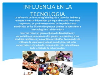 INFLUENCIA EN LA
TECNOLOGIALa influencia de la tecnología ha llegado a todos los ámbitos y
es necesario estar informados para que el usuario no se deje
sorprender, ya que Internet es una de las palabras más
nombradas en los últimos tiempos por quienes se aproximan a
la tecnología o a la informática.
Internet reúne un gran conjunto de denotaciones y
connotaciones, de acuerdo a los grupos de usuarios, y a los
servicios cambiantes y en continua evolución. Con más de 200
millones de usuarios en todo el mundo, Internet se ha
convertido en el medio de comunicación más extendido en
toda la historia de la humanidad.
 