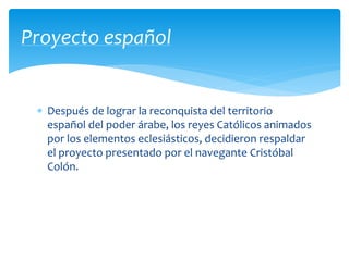  Después de lograr la reconquista del territorio
español del poder árabe, los reyes Católicos animados
por los elementos eclesiásticos, decidieron respaldar
el proyecto presentado por el navegante Cristóbal
Colón.
Proyecto español
 