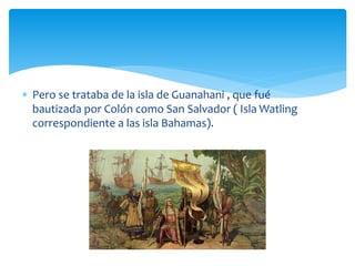  Pero se trataba de la isla de Guanahani , que fué
bautizada por Colón como San Salvador ( Isla Watling
correspondiente a las isla Bahamas).
 