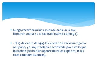  Luego recorrieron las costas de cuba , a la que
llamaron Juana y a la isla Haití (Santo domingo).
 . El 15 de enero de 1493 la expedición inició su regreso
a España, y aunque habían encontrado poco de lo que
buscaban (no habían aparecido ni las especias, ni las
ricas ciudades asiáticas).
 
