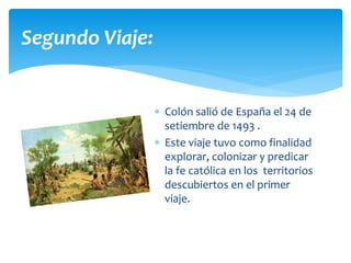  Colón salió de España el 24 de
setiembre de 1493 .
 Este viaje tuvo como finalidad
explorar, colonizar y predicar
la fe católica en los territorios
descubiertos en el primer
viaje.
Segundo Viaje:
 