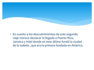  En cuanto a los descubrimientos de este segundo
viaje merece destacar la llegada a Puerto Rico,
Jamaica y Haití donde en este último fundó la ciudad
de la Isabela , que era la primera fundada en América.
 