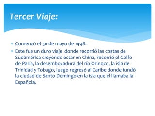  Comenzó el 30 de mayo de 1498.
 Este fue un duro viaje donde recorrió las costas de
Sudamérica creyendo estar en China, recorrió el Golfo
de Paria, la desembocadura del río Orinoco, la isla de
Trinidad y Tobago, luego regresó al Caribe donde fundó
la ciudad de Santo Domingo en la isla que él llamaba la
Española.
Tercer Viaje:
 