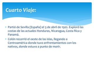  Partió de Sevilla (España) el 3 de abril de 1502. Exploró las
costas de las actuales Honduras, Nicaragua, Costa Rica y
Panamá.
 Colón recorrió el oeste de las islas, llegando a
Centroamérica donde tuvo enfrentamientos con los
nativos, donde estuvo a punto de morir.
Cuarto Viaje:
 