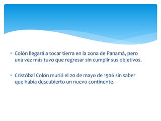  Colón llegará a tocar tierra en la zona de Panamá, pero
una vez más tuvo que regresar sin cumplir sus objetivos.
 Cristóbal Colón murió el 20 de mayo de 1506 sin saber
que había descubierto un nuevo continente.
 