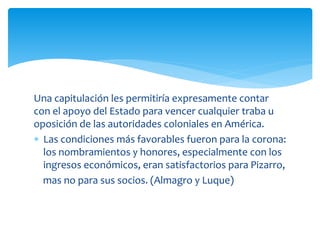 Una capitulación les permitiría expresamente contar
con el apoyo del Estado para vencer cualquier traba u
oposición de las autoridades coloniales en América.
 Las condiciones más favorables fueron para la corona:
los nombramientos y honores, especialmente con los
ingresos económicos, eran satisfactorios para Pizarro,
mas no para sus socios. (Almagro y Luque)
 