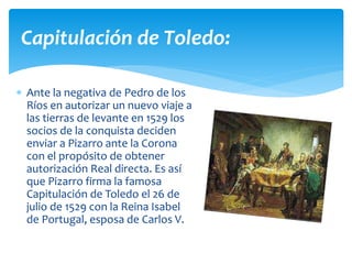  Ante la negativa de Pedro de los
Ríos en autorizar un nuevo viaje a
las tierras de levante en 1529 los
socios de la conquista deciden
enviar a Pizarro ante la Corona
con el propósito de obtener
autorización Real directa. Es así
que Pizarro firma la famosa
Capitulación de Toledo el 26 de
julio de 1529 con la Reina Isabel
de Portugal, esposa de Carlos V.
Capitulación de Toledo:
 