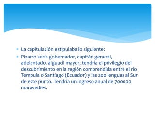  La capitulación estipulaba lo siguiente:
 Pizarro sería gobernador, capitán general,
adelantado, alguacil mayor, tendría el privilegio del
descubrimiento en la región comprendida entre el río
Tempula o Santiago (Ecuador) y las 200 lenguas al Sur
de este punto. Tendría un ingreso anual de 700000
maravedíes.
 