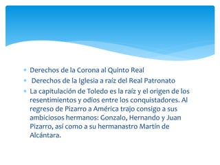  Derechos de la Corona al Quinto Real
 Derechos de la Iglesia a raíz del Real Patronato
 La capitulación de Toledo es la raíz y el origen de los
resentimientos y odios entre los conquistadores. Al
regreso de Pizarro a América trajo consigo a sus
ambiciosos hermanos: Gonzalo, Hernando y Juan
Pizarro, así como a su hermanastro Martín de
Alcántara.
 