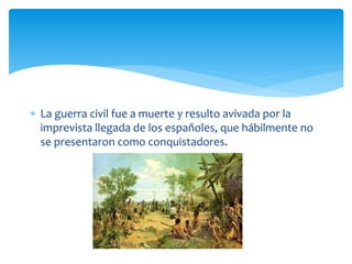  La guerra civil fue a muerte y resulto avivada por la
imprevista llegada de los españoles, que hábilmente no
se presentaron como conquistadores.
 